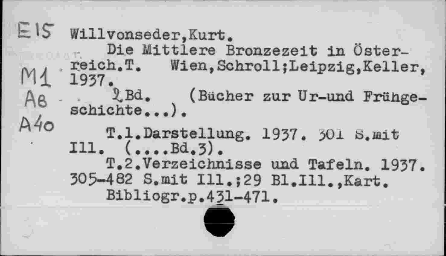 ﻿EIST
Ml’ Аб Mo
Willvonseder,Kurt.
Die Mittlere Bronzezeit in Österreich.T.	Wien,SchrolljLeipzig,Keller
1957.
$.Bd. (Bücher zur Ur-und Frühge schichte...).
T.l.Darstellung. 1957. >01 ti.mit Ill. (....Bd.3).
T.2.Verzeichnisse und Tafeln. 1957 505-482 S.mit Ill.;29 B1.I11.,Kart.
Bibliogr.p.451-471.